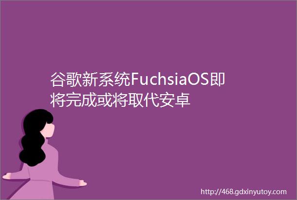 谷歌新系统FuchsiaOS即将完成或将取代安卓