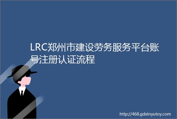 LRC郑州市建设劳务服务平台账号注册认证流程
